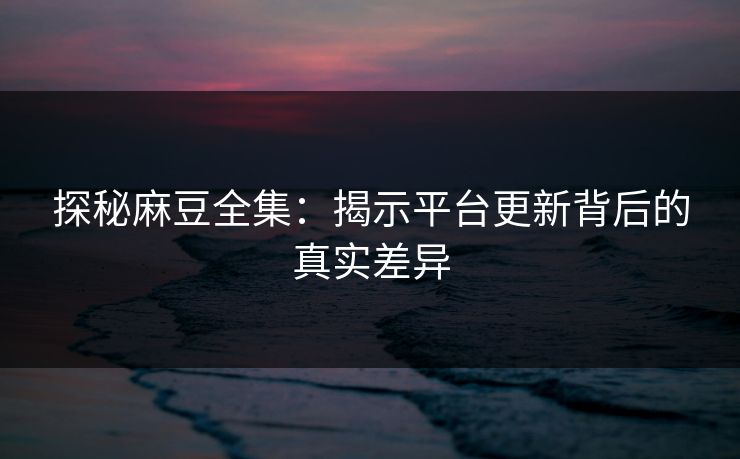 探秘麻豆全集：揭示平台更新背后的真实差异  第1张