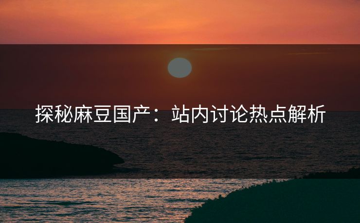 探秘麻豆国产:站内讨论热点解析 第1张 探秘麻豆国产:站内讨论热点解析 第1张
