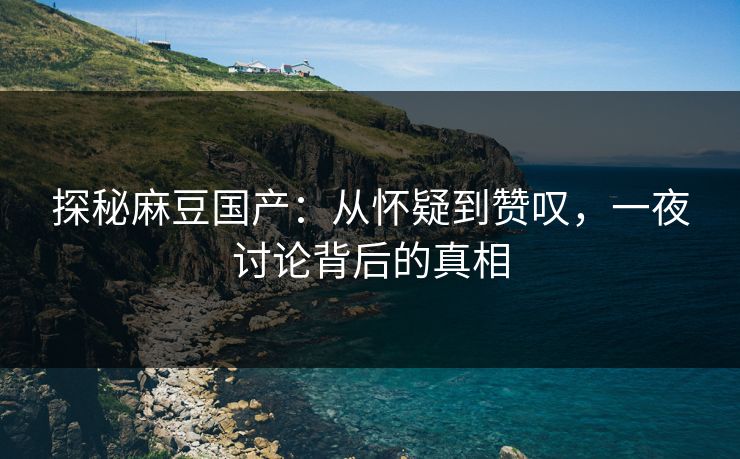 探秘麻豆国产：从怀疑到赞叹，一夜讨论背后的真相  第1张