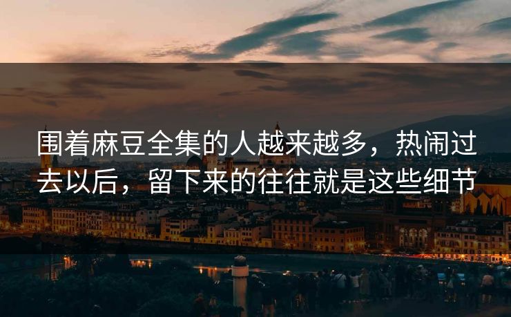 围着麻豆全集的人越来越多，热闹过去以后，留下来的往往就是这些细节  第1张
