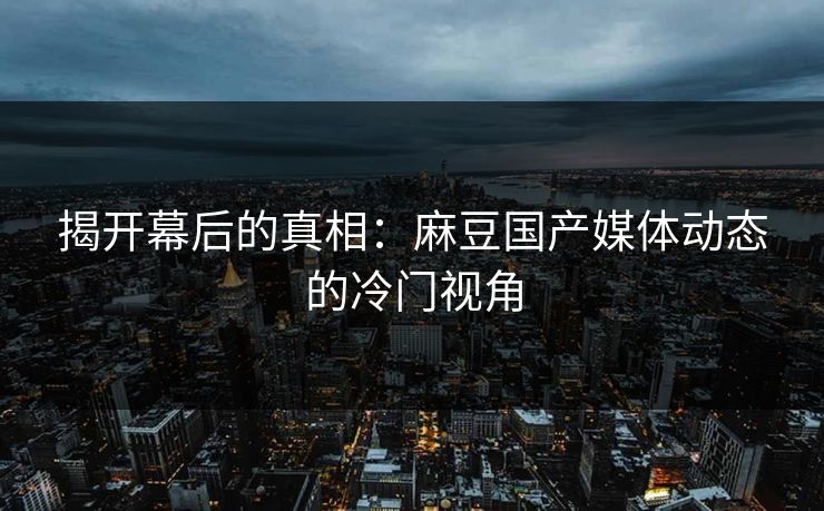 揭开幕后的真相:麻豆国产媒体动态的冷门视角 第1张 揭开幕后的真相:麻豆国产媒体动态的冷门视角 第1张