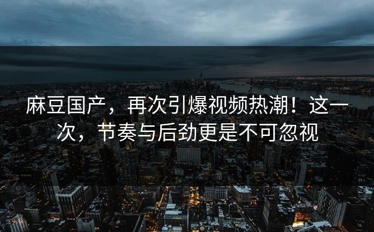 麻豆国产,再次引爆视频热潮!这一次,节奏与后劲更是不可忽视 第1张 麻豆国产,再次引爆视频热潮!这一次,节奏与后劲更是不可忽视 第1张