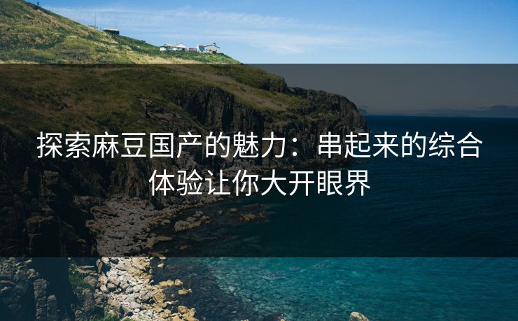 探索麻豆国产的魅力:串起来的综合体验让你大开眼界 第1张 探索麻豆国产的魅力:串起来的综合体验让你大开眼界 第1张