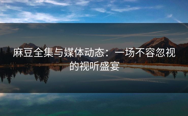麻豆全集与媒体动态:一场不容忽视的视听盛宴 第1张 麻豆全集与媒体动态:一场不容忽视的视听盛宴 第1张